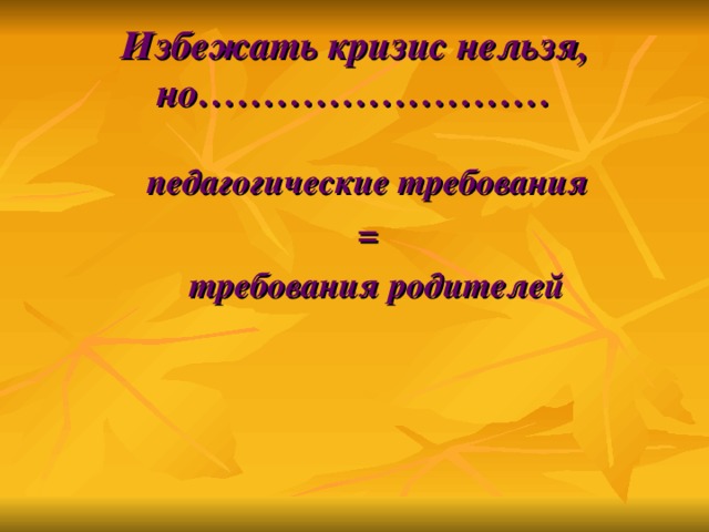 Избежать кризис нельзя, но……………………… педагогические требования =  требования родителей