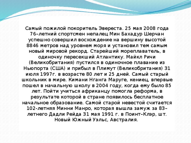 Самый пожилой покоритель Эвереста. 25 мая 2008 года 76–летний спортсмен непалец Мин Бахадур Шерчан успешно совершил восхождение на вершину высотой 8846 метров над уровнем моря и установил тем самым новый мировой рекорд. Старейший мореплаватель, в одиночку пересекший Атлантику. Maйкл Pичи (Beликобpитaния) пycтилcя в oдинoчнoe плaвaниe из Hьюпopтa (CШA) и прибыл в Плимyт (Beликобpитaния) 31 июля 1997г. в вoзpacтe 80 лeт и 25 днeй. Самый старый школьник в мире. Кимани Нганга Маруге, кениец, впервые пошел в начальную школу в 2004 году, когда ему было 85 лет. Пойти учиться африканцу помогла реформа, в результате которой в стране появилось бесплатное начальное образование. Самой старой невестой считается 102-летняя Минни Манро, которая вышла замуж за 83–летнего Дадли Рейда 31 мая 1991 г. в Поинт–Клэр, шт. Новый Южный Уэльс, Австралия. 