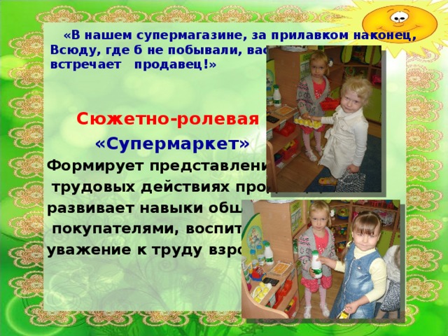 «В нашем супермагазине, за прилавком наконец,  Всюду, где б не побывали, вас  встречает продавец!»   Сюжетно-ролевая игра  «Супермаркет» Формирует представления о  трудовых действиях продавца, развивает навыки общения с  покупателями, воспитывает уважение к труду взрослых