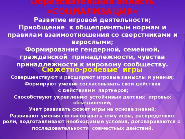 Образовательная область «СОЦИАЛИЗАЦИЯ»  Развитие игровой деятельности;  Приобщение к общепринятым нормам и правилам взаимоотношения со сверстниками и взрослыми;  Формирование гендерной, семейной, гражданской принадлежности, чувства принадлежности к мировому сообществу.   Сюжетно-ролевые игры Совершенствуют и расширяют игровые замыслы и умения; Формируют умения согласовывать свои действия  с действиями партнеров; Способствуют укреплению устойчивых детских игровых объединений; Учат развивать сюжет игры на основе знаний; Развивают умения согласовывать тему игры, распределяют роли, подготавливают необходимые условия, договариваются о последовательности совместных действий.