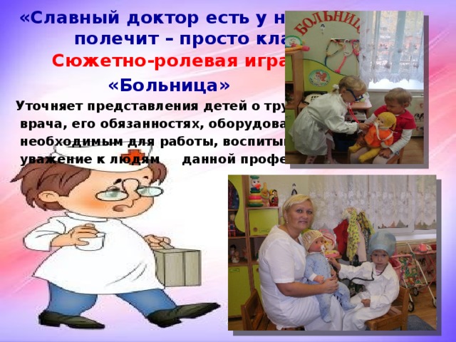 «Славный доктор есть у нас, всех  полечит – просто класс!»  Сюжетно-ролевая игра  «Больница» Уточняет представления детей о труде  врача, его обязанностях, оборудовании  необходимым для работы, воспитывает  уважение к людям данной профессии