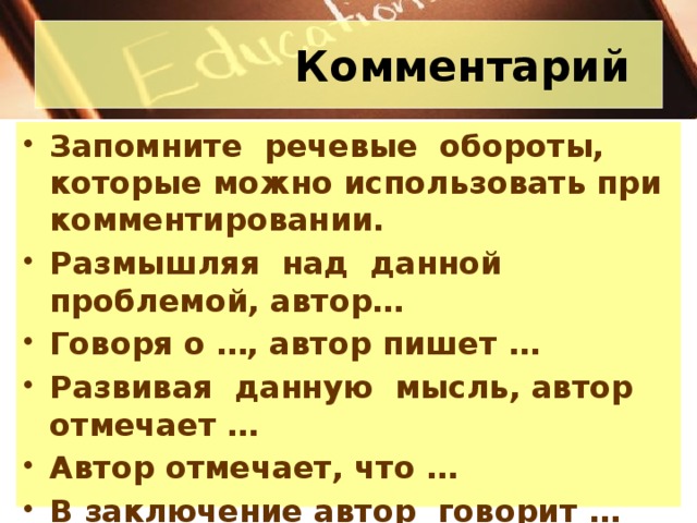 Комментарий Запомните речевые обороты, которые можно использовать при комментировании. Размышляя над данной проблемой, автор… Говоря о …, автор пишет … Развивая данную мысль, автор отмечает … Автор отмечает, что … В заключение автор говорит … * Не все приведенные обороты следует применять в комментарии – возьмите те, что уместны в данном тексте.