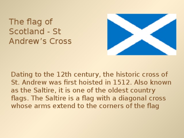 The flag of Scotland - St Andrew’s Cross  Dating to the 12th century, the historic cross of St. Andrew was first hoisted in 1512. Also known as the Saltire, it is one of the oldest country flags. The Saltire is a flag with a diagonal cross whose arms extend to the corners of the flag