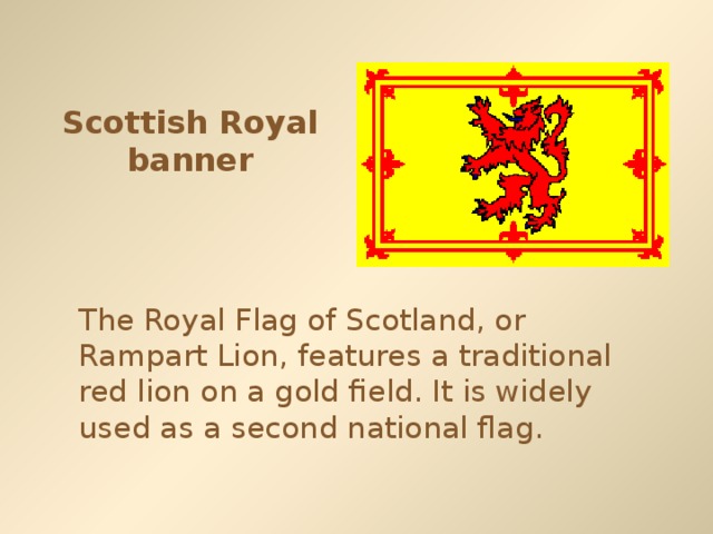 Scottish Royal banner The Royal Flag of Scotland, or Rampart Lion, features a traditional red lion on a gold field. It is widely used as a second national flag.