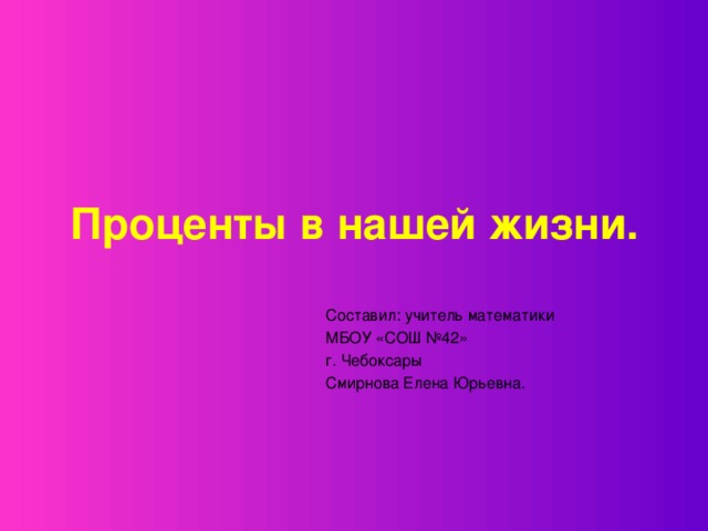 Проценты в нашей жизни.    Составил: учитель математики    МБОУ «СОШ №42»     г. Чебоксары    Смирнова Елена Юрьевна.