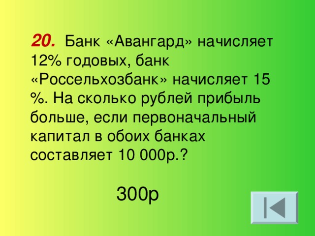 20.  Банк «Авангард» начисляет 12% годовых, банк «Россельхозбанк» начисляет 15 %. На сколько рублей прибыль больше, если первоначальный капитал в обоих банках составляет 10 000р.? 300р