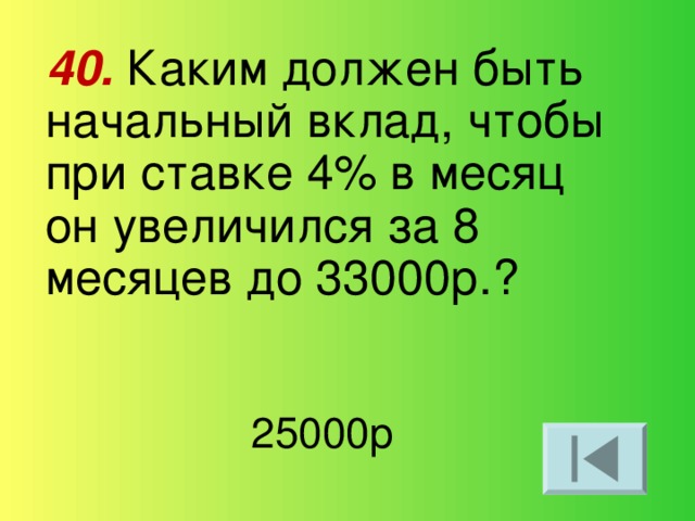 40. Каким должен быть начальный вклад, чтобы при ставке 4% в месяц он увеличился за 8 месяцев до 33000р.? 25000р