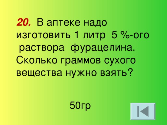 20. В аптеке надо изготовить 1 литр 5 %-ого раствора фурацелина. Сколько граммов сухого вещества нужно взять? 50гр