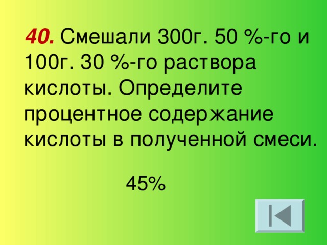 40.  Смешали 300г. 50 %-го и 100г. 30 %-го раствора кислоты. Определите процентное содержание кислоты в полученной смеси. 45%