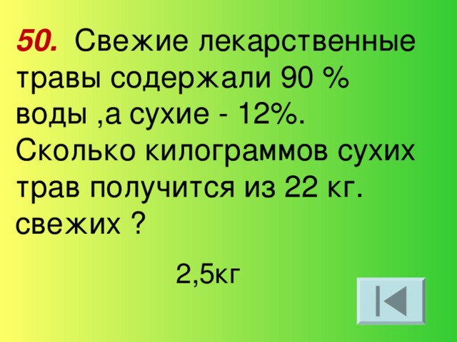 50.  Свежие лекарственные травы содержали 90 % воды ,а сухие - 12%. Сколько килограммов сухих трав получится из 22 кг. свежих ? 2,5кг