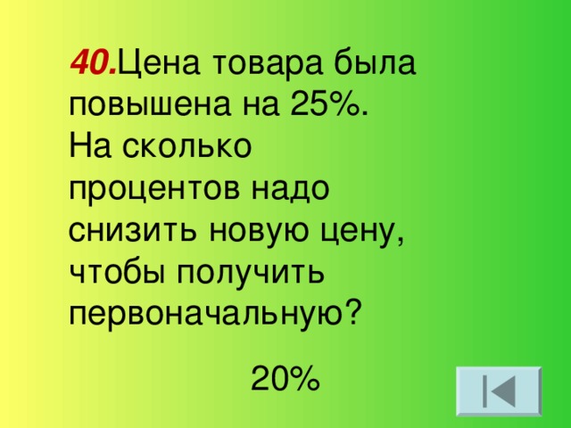 40. Цена товара была повышена на 25%. На сколько процентов надо снизить новую цену, чтобы получить первоначальную? 20%