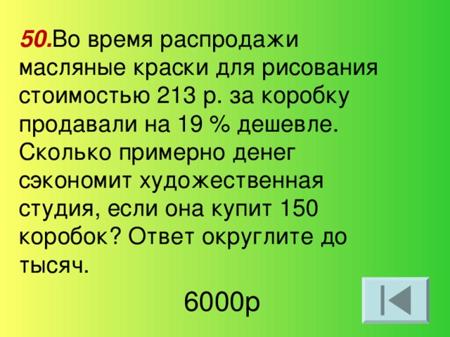 50. Во время распродажи масляные краски для рисования стоимостью 213 р. за коробку продавали на 19 % дешевле. Сколько примерно денег сэкономит художественная студия, если она купит 150 коробок? Ответ округлите до тысяч. 6000р