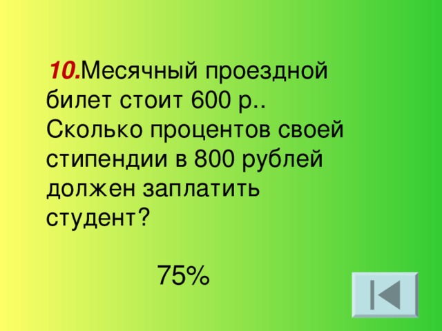 10. Месячный проездной билет стоит 600 р.. Сколько процентов своей стипендии в 800 рублей должен заплатить студент? 75%