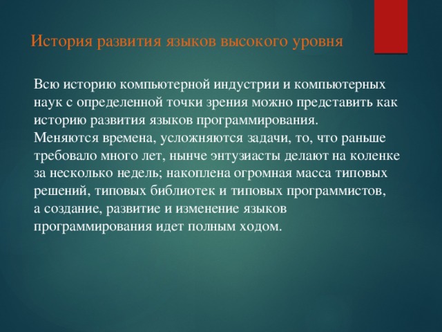 История развития языков высокого уровня Всю историю компьютерной индустрии и компьютерных наук с определенной точки зрения можно представить как историю развития языков программирования. Меняются времена, усложняются задачи, то, что раньше требовало много лет, нынче энтузиасты делают на коленке за несколько недель; накоплена огромная масса типовых решений, типовых библиотек и типовых программистов, а создание, развитие и изменение языков программирования идет полным ходом.