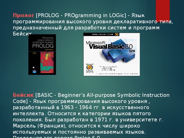 Пролог [PROLOG - PROgramming in LOGic] - Язык программирования высокого уровня декларативного типа, предназначенный для разработки систем и программ Бейсик Бейсик [BASIC - Beginner’s All-purpose Symbolic Instruction Code] - Язык программирования высокого уровня , разработанный в 1963 - 1964 гг. в искусственного интеллекта. Относится к категории языков пятого поколения. Был разработан в 1971 г. в университете г. Марсель (Франция), относится к числу широко используемых и постоянно развиваемых языков. Последняя его версия Prolog 6.0.