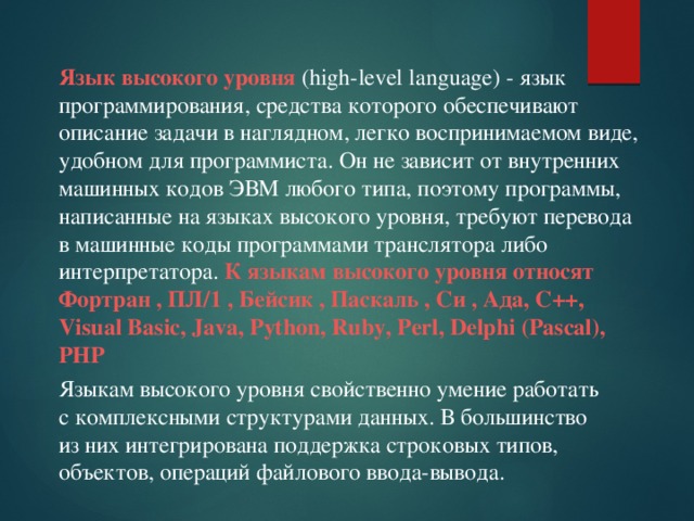 Язык высокого уровня (high-level language) - язык программирования, средства которого обеспечивают описание задачи в наглядном, легко воспринимаемом виде, удобном для программиста. Он не зависит от внутренних машинных кодов ЭВМ любого типа, поэтому программы, написанные на языках высокого уровня, требуют перевода в машинные коды программами транслятора либо интерпретатора. К языкам высокого уровня относят Фортран , ПЛ/1 , Бейсик , Паскаль , Си , Ада, C++, Visual Basic, Java, Python, Ruby, Perl, Delphi (Pascal), PHP Языкам высокого уровня свойственно умение работать с комплексными структурами данных. В большинство из них интегрирована поддержка строковых типов, объектов, операций файлового ввода-вывода.