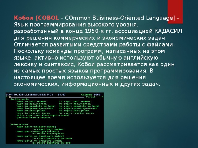 Кобол [COBOL - COmmon Buisiness-Oriented Language] - Язык программирования высокого уровня, разработанный в конце 1950-х гг. ассоциацией КАДАСИЛ для решения коммерческих и экономических задач. Отличается развитыми средствами работы с файлами. Поскольку команды программ, написанных на этом языке, активно используют обычную английскую лексику и синтаксис, Кобол рассматривается как один из самых простых языков программирования. В настоящее время используется для решения экономических, информационных и других задач.