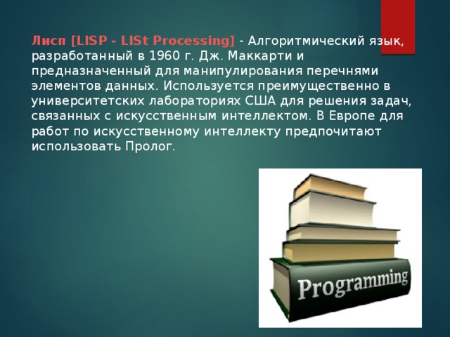 Лисп [LISP - LISt Processing] - Алгоритмический язык, разработанный в 1960 г. Дж. Маккарти и предназначенный для манипулирования перечнями элементов данных. Используется преимущественно в университетских лабораториях США для решения задач, связанных с искусственным интеллектом. В Европе для работ по искусственному интеллекту предпочитают использовать Пролог.