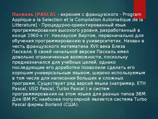 Паскаль [PASCAL - акроним с французского - Program Applique a la Selection et la Compilation Automatique de la Litterature] - Процедурно-ориентированный язык программирования высокого уровня, разработанный в конце 1960-х гг. Никлаусом Виртом, первоначально для обучения программированию в университетах. Назван в честь французского математика XVII века Блеза Паскаля. В своей начальной версии Паскаль имел довольно ограниченные возможности, поскольку предназначался для учебных целей, однако последующие его доработки позволили сделать его хорошим универсальным языком, широко используемым в том числе для написания больших и сложных программ. Существует ряд версий языка (например, ETH Pascal, USD Pascal, Turbo Pascal ) и систем программирования на этом языке для разных типов ЭВМ. Для IBM PC наиболее популярной является система Turbo Pascal фирмы Borland (США).