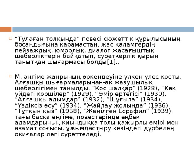 “ Тулаған толқында” повесі сюжеттік құрылысының босаңдығына қарамастан, жас қаламгердің пейзаждық, юморлық, диалог жасағыштық шеберліктерін байқатып, суреткерлік қырын танытқан шығармасы болды[1]..  М. әңгіме жанрының өркендеуіне үлкен үлес қосты. Алғашқы шығармаларынан-ақ жазушылық шеберлігімен танылды. “Қос шалқар” (1928), “Көк үйдегі көршілер” (1929), “Өмір ертегісі” (1930), “Алғашқы адымдар” (1932), “Шұғыла” (1934), “Үздіксіз өсу” (1934), “Жайлау жолында” (1936), “Тұтқын қыз” (1938), “Жеңілген Есрафил” (1939), тағы басқа әңгіме, повестерінде еңбек адамдарының қиындыққа толы қажырлы өмірі мен азамат соғысы, ұжымдастыру кезіндегі дүрбелең оқиғалар легі суреттеледі.