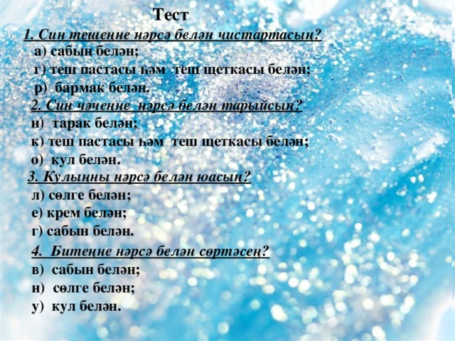 Тест 1. Син тешеңне нәрсә белән чистартасың? а) сабын белән; г) теш пастасы һәм теш щеткасы белән; р) бармак белән. 2. Син чәчеңне нәрсә белән тарыйсың? и) тарак белән; к) теш пастасы һәм теш щеткасы белән; о) кул белән. 3. Кулыңны нәрсә белән юасың?  л) сөлге белән;  е) крем белән;  г) сабын белән. 4. Битеңне нәрсә белән сөртәсең? в) сабын белән; и) сөлге белән; у) кул белән.