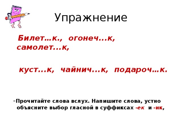 Упражнение  Билет…к., огонеч...к, самолет...к,   куст...к, чайнич...к, подароч…к.    - Прочитайте слова вслух. Напишите слова, устно объясните выбор гласной в суффиксах - ек и -ик ,