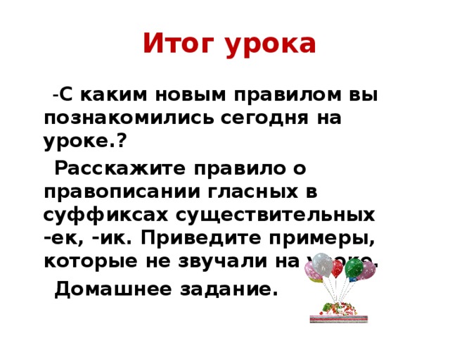 Итог урока  - С каким новым правилом вы познакомились сегодня на уроке.?  Расскажите правило о правописании гласных в суффиксах существительных -ек, -ик. Приведите примеры, которые не звучали на уроке.  Домашнее задание.