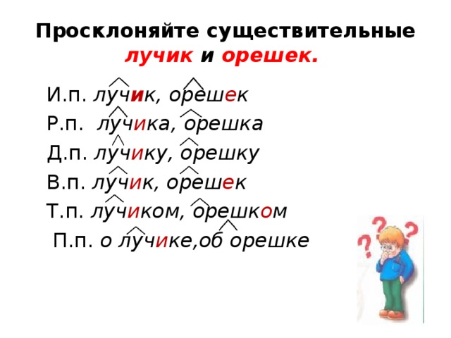 Просклоняйте существительные лучик и орешек.  И.п. луч и к, ореш е к  Р.п. луч и ка, орешка  Д.п. луч и ку, орешку  В.п. луч и к, ореш е к  Т.п. луч и ком, орешк о м  П.п. о луч и ке,об орешке