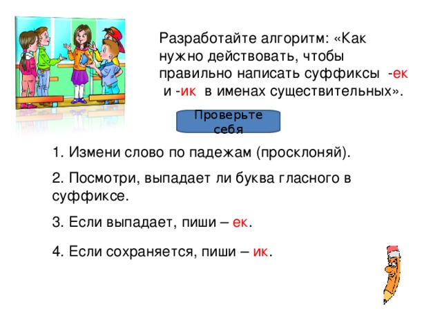 Разработайте алгоритм: «Как нужно действовать, чтобы правильно написать суффиксы - ек и - ик в именах существительных». Проверьте себя 1. Измени слово по падежам (просклоняй). 2. Посмотри, выпадает ли буква гласного в суффиксе. 3. Если выпадает, пиши – ек . 4. Если сохраняется, пиши – ик .