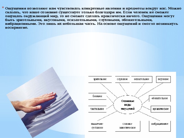 Ощущения позволяют нам чувствовать конкретные явления и предметы вокруг нас. Можно сказать, что наше сознание существует только благодаря им. Если человек не сможет ощущать окружающий мир, то не сможет сделать практически ничего. Ощущения могут быть зрительными, вкусовыми, осязательными, слуховыми, обонятельными, вибрационными. Это лишь их небольшая часть. На основе ощущений и смогло возникнуть восприятие.