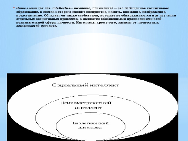 Интеллект  (от лат.  intellectus — познание, понимание) — это обобщенное когнитивное образование, в состав которого входят: восприятие, память, внимание, воображение, представление. Обладает он также свойствами, которые не обнаруживаются при изучении отдельных когнитивных процессов, а являются обобщенными проявлениями всей познавательной сферы личности. Интеллект, кроме того, зависит от личностных особенностей субъекта.