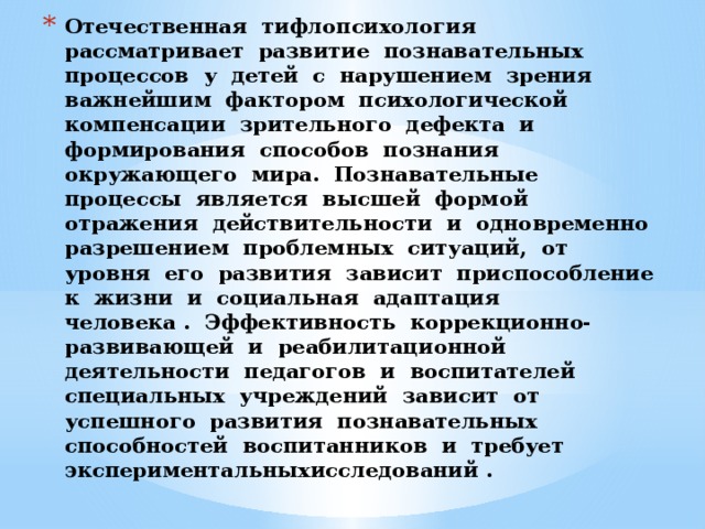 Отечественная  тифлопсихология  рассматривает  развитие  познавательных  процессов  у  детей  с  нарушением  зрения  важнейшим  фактором  психологической  компенсации  зрительного  дефекта  и  формирования  способов  познания  окружающего  мира.  Познавательные  процессы  является  высшей  формой  отражения  действительности  и  одновременно  разрешением  проблемных  ситуаций,  от  уровня  его  развития  зависит  приспособление  к  жизни  и  социальная  адаптация   человека .  Эффективность  коррекционно-развивающей  и  реабилитационной  деятельности  педагогов  и  воспитателей  специальных  учреждений  зависит  от  успешного  развития  познавательных  способностей  воспитанников  и  требует  экспериментальныхисследований .