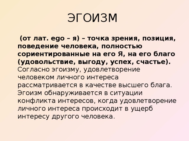 ЭГОИЗМ  (от лат. ego – я) – точка зрения, позиция, поведение человека, полностью сориентированные на его Я, на его благо (удовольствие, выгоду, успех, счастье). Согласно эгоизму, удовлетворение человеком личного интереса рассматривается в качестве высшего блага. Эгоизм обнаруживается в ситуации конфликта интересов, когда удовлетворение личного интереса происходит в ущерб интересу другого человека.