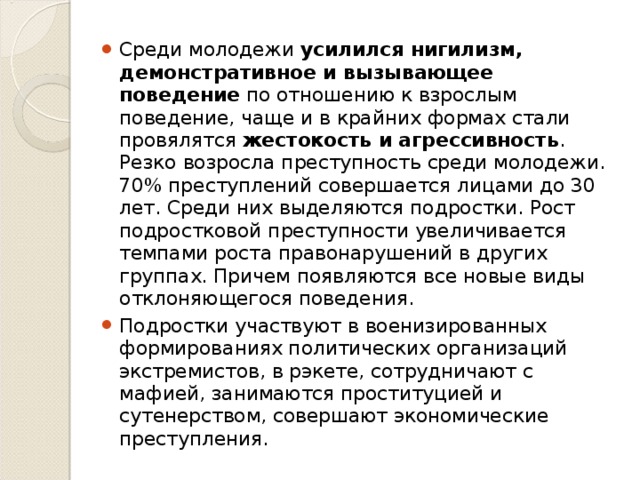 Среди молодежи усилился нигилизм, демонстративное и вызывающее поведение по отношению к взрослым поведение, чаще и в крайних формах стали провялятся жестокость и агрессивность . Резко возросла преступность среди молодежи. 70% преступлений совершается лицами до 30 лет. Среди них выделяются подростки. Рост подростковой преступности увеличивается темпами роста правонарушений в других группах. Причем появляются все новые виды отклоняющегося поведения. Подростки участвуют в военизированных формированиях политических организаций экстремистов, в рэкете, сотрудничают с мафией, занимаются проституцией и сутенерством, совершают экономические преступления.