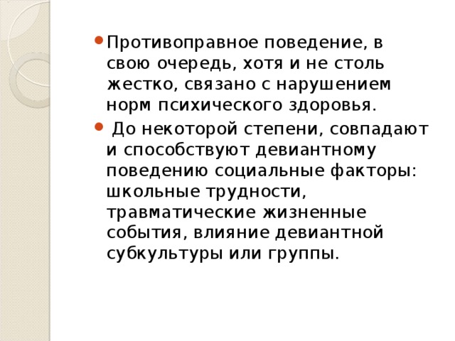 Противоправное поведение, в свою очередь, хотя и не столь жестко, связано с нарушением норм психического здоровья.  До некоторой степени, совпадают и способствуют девиантному поведению социальные факторы: школьные трудности, травматические жизненные события, влияние девиантной субкультуры или группы.