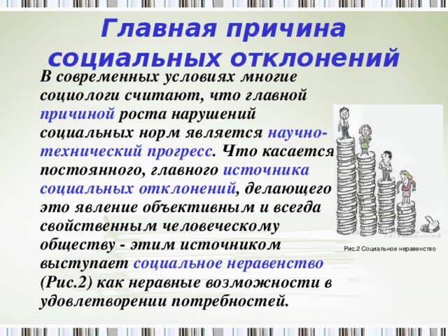 Главная причина социальных отклонений  В современных условиях многие социологи считают, что главной причиной роста нарушений социальных норм является научно-технический прогресс . Что касается постоянного, главного источника социальных отклонений , делающего это явление объективным и всегда свойственным человеческому обществу - этим источником выступает социальное неравенство (Рис.2) как неравные возможности в удовлетворении потребностей.  Рис.2 Социальное неравенство