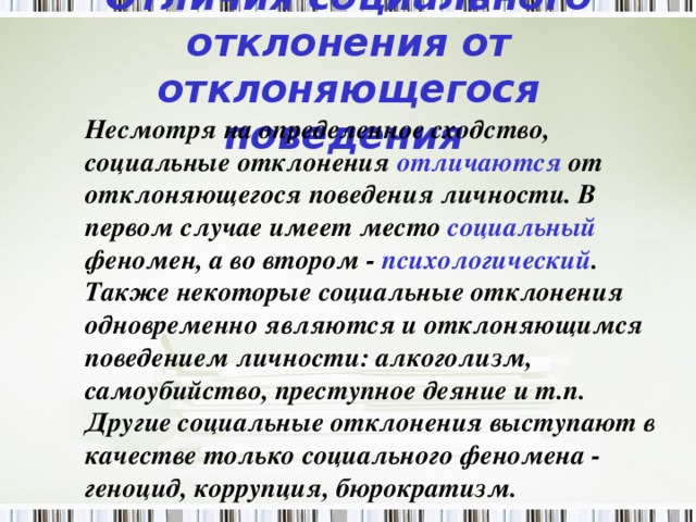 Отличия социального отклонения от отклоняющегося поведения   Несмотря на определенное сходство, социальные отклонения отличаются от отклоняющегося поведения личности. В первом случае имеет место социальный феномен, а во втором - психологический . Также некоторые социальные отклонения одновременно являются и отклоняющимся поведением личности: алкоголизм, самоубийство, преступное деяние и т.п. Другие социальные отклонения выступают в качестве только социального феномена - геноцид, коррупция, бюрократизм.