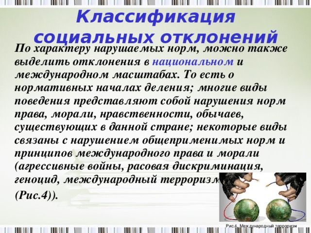 Классификация социальных отклонений  По характеру нарушаемых норм, можно также выделить отклонения в национальном и международном масштабах. То есть о нормативных началах деления; многие виды поведения представляют собой нарушения норм права, морали, нравственности, обычаев, существующих в данной стране; некоторые виды связаны с нарушением общеприменимых норм и принципов международного права и морали (агрессивные войны, расовая дискриминация, геноцид, международный терроризм  (Рис.4)).  Рис.4. Международный терроризм