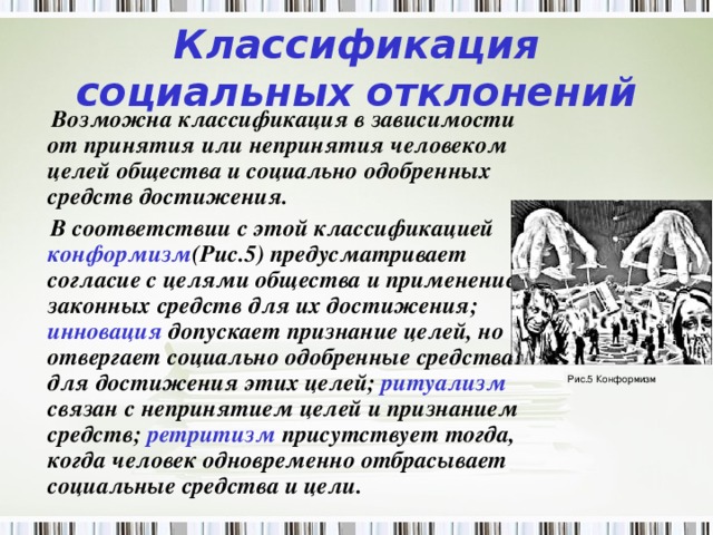 Классификация социальных отклонений  Возможна классификация в зависимости от принятия или непринятия человеком целей общества и социально одобренных средств достижения.  В соответствии с этой классификацией конформизм (Рис.5) предусматривает согласие с целями общества и применение законных средств для их достижения; инновация допускает признание целей, но отвергает социально одобренные средства для достижения этих целей; ритуализм связан с непринятием целей и признанием средств; ретритизм присутствует тогда, когда человек одновременно отбрасывает социальные средства и цели. Рис.5 Конформизм