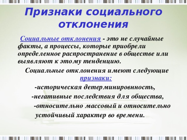 Признаки социального отклонения  Социальные отклонения - это не случайные факты, а процессы, которые приобрели определенное распространение в обществе или выявляют к этому тенденцию.  Социальные отклонения имеют следующие признаки:   -историческая детерминировнность,  -негативные последствия для общества,  -относительно массовый и относительно  устойчивый характер во времени.