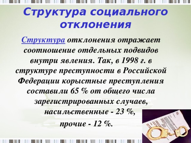 Структура социального отклонения  Структура отклонения отражает соотношение отдельных подвидов внутри явления. Так, в 1998 г. в структуре преступности в Российской Федерации корыстные преступления составили 65 % от общего числа зарегистрированных случаев, насильственные - 23 %, прочие - 12 %.