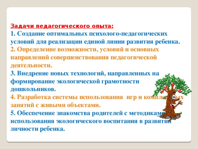 Задачи педагогического опыта:  1. Создание оптимальных психолого-педагогических условий для реализации единой линии развития ребенка.  2. Определение возможности, условий и основных направлений совершенствования педагогической деятельности.  3. Внедрение новых технологий, направленных на формирование экологической грамотности дошкольников.  4. Разработка системы использования  игр и комплексных занятий с живыми объектами.  5. Обеспечение знакомства родителей с методиками  использования экологического воспитания в развитии личности ребенка.