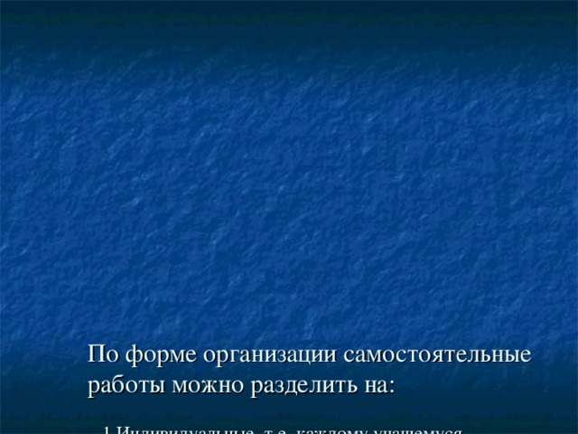 По форме организации самостоятельные работы можно разделить на:    1.Индивидуальные, т.е. каждому учащемуся предоставляется карточка с посильными ему заданиями, здесь учитывается дифференцирующий подход в обучении;  2.Фронтальные, в данном случае самостоятельная работа предлагается выборочно, когда необходимо определить уровень усвоения материала конкретным учеником;  3.Групповые, обычно это бывают общие самостоятельные или контрольные работы.  4.Парные.