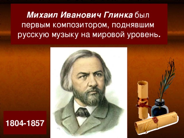 Михаил Иванович Глинка был  первым композитором, поднявшим русскую музыку на мировой уровень . Основоположник русской музыки 1804-1857