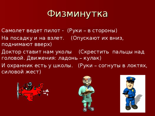 Физминутка Самолет ведет пилот - (Руки – в стороны) На посадку и на взлет. (Опускают их вниз, поднимают вверх) Доктор ставит нам уколы (Скрестить пальцы над головой. Движения: ладонь – кулак) И охранник есть у школы. (Руки – согнуты в локтях, силовой жест)