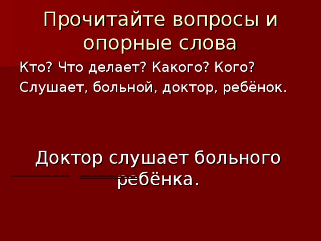 Прочитайте вопросы и опорные слова Кто? Что делает? Какого? Кого? Слушает, больной, доктор, ребёнок. Доктор слушает больного ребёнка.