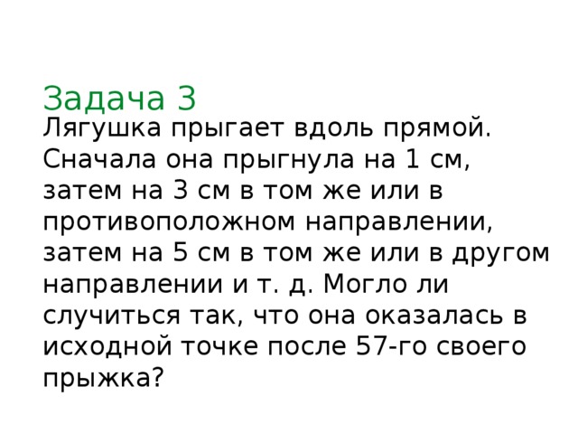 Задача 3 Лягушка прыгает вдоль прямой. Сначала она прыгнула на 1 см, затем на 3 см в том же или в противоположном направлении, затем на 5 см в том же или в другом направлении и т. д. Могло ли случиться так, что она оказалась в исходной точке после 57-го своего прыжка?