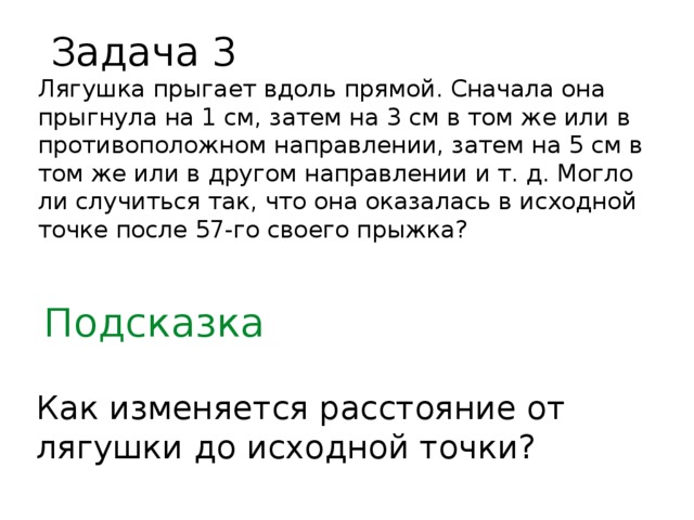 Задача 3 Лягушка прыгает вдоль прямой. Сначала она прыгнула на 1 см, затем на 3 см в том же или в противоположном направлении, затем на 5 см в том же или в другом направлении и т. д. Могло ли случиться так, что она оказалась в исходной точке после 57-го своего прыжка? Подсказка Как изменяется расстояние от лягушки до исходной точки?