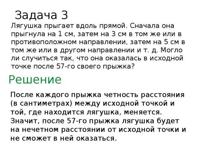 Задача 3 Лягушка прыгает вдоль прямой. Сначала она прыгнула на 1 см, затем на 3 см в том же или в противоположном направлении, затем на 5 см в том же или в другом направлении и т. д. Могло ли случиться так, что она оказалась в исходной точке после 57-го своего прыжка? Решение После каждого прыжка четность расстояния (в сантиметрах) между исходной точкой и той, где находится лягушка, меняется. Значит, после 57-го прыжка лягушка будет на нечетном расстоянии от исходной точки и не сможет в ней оказаться.