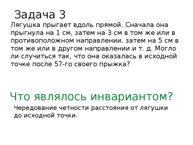 Задача 3 Лягушка прыгает вдоль прямой. Сначала она прыгнула на 1 см, затем на 3 см в том же или в противоположном направлении, затем на 5 см в том же или в другом направлении и т. д. Могло ли случиться так, что она оказалась в исходной точке после 57-го своего прыжка? Что являлось инвариантом? Чередование четности расстояния от лягушки до исходной точки.